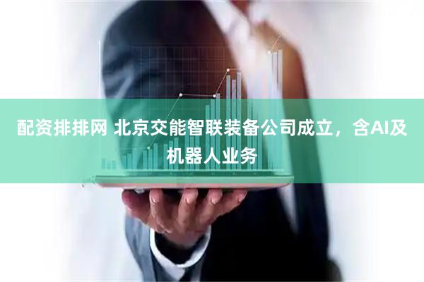 配资排排网 北京交能智联装备公司成立，含AI及机器人业务