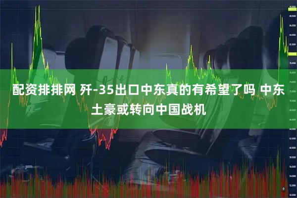 配资排排网 歼-35出口中东真的有希望了吗 中东土豪或转向中国战机