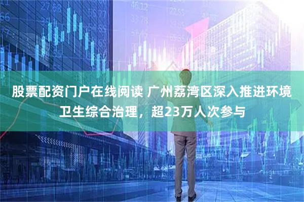 股票配资门户在线阅读 广州荔湾区深入推进环境卫生综合治理，超23万人次参与