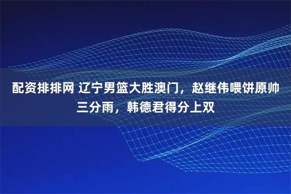 配资排排网 辽宁男篮大胜澳门，赵继伟喂饼原帅三分雨，韩德君得分上双