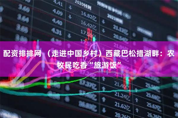 配资排排网 （走进中国乡村）西藏巴松措湖畔：农牧民吃香“旅游饭”