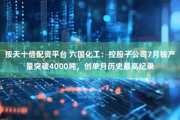 按天十倍配资平台 六国化工：控股子公司7月铵产量突破4000吨，创单月历史最高纪录