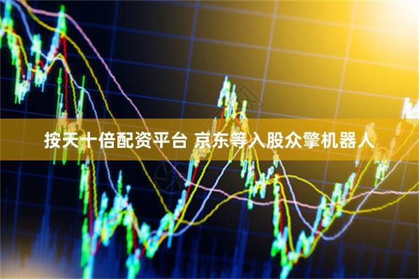 按天十倍配资平台 京东等入股众擎机器人