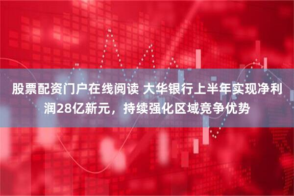 股票配资门户在线阅读 大华银行上半年实现净利润28亿新元，持续强化区域竞争优势