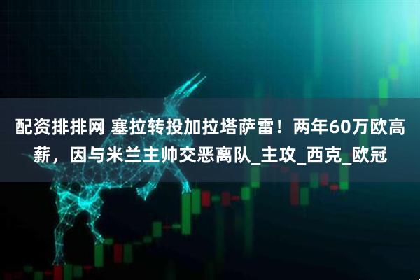 配资排排网 塞拉转投加拉塔萨雷！两年60万欧高薪，因与米兰主帅交恶离队_主攻_西克_欧冠