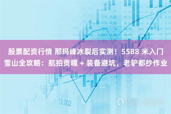 股票配资行情 那玛峰冰裂后实测！5588 米入门雪山全攻略：航拍贡嘎 + 装备避坑，老驴都抄作业