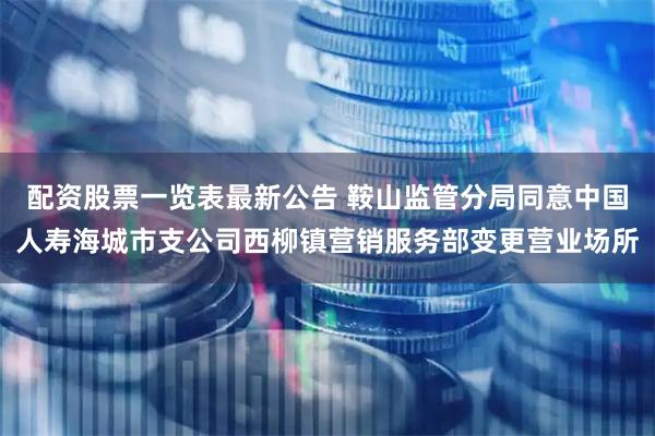 配资股票一览表最新公告 鞍山监管分局同意中国人寿海城市支公司西柳镇营销服务部变更营业场所