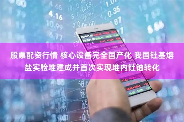股票配资行情 核心设备完全国产化 我国钍基熔盐实验堆建成并首次实现堆内钍铀转化