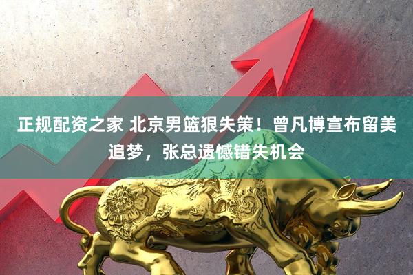 正规配资之家 北京男篮狠失策！曾凡博宣布留美追梦，张总遗憾错失机会