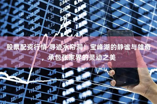 股票配资行情 寻迹水帘洞！宝峰湖的静谧与雄奇，承包张家界的灵动之美