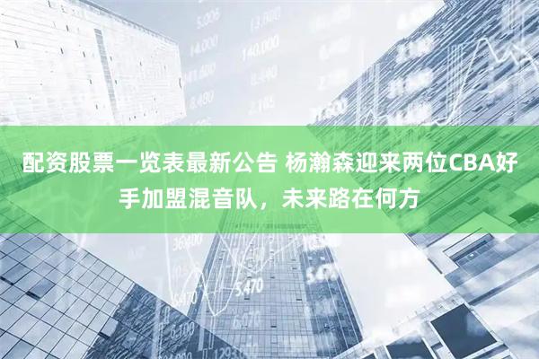 配资股票一览表最新公告 杨瀚森迎来两位CBA好手加盟混音队，未来路在何方