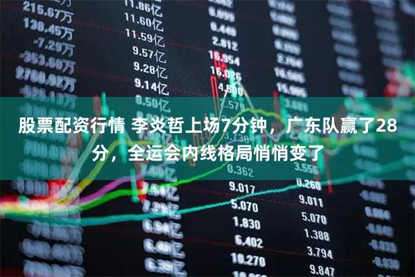 股票配资行情 李炎哲上场7分钟，广东队赢了28分，全运会内线格局悄悄变了