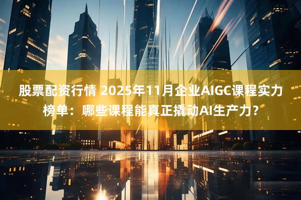 股票配资行情 2025年11月企业AIGC课程实力榜单：哪些课程能真正撬动AI生产力？
