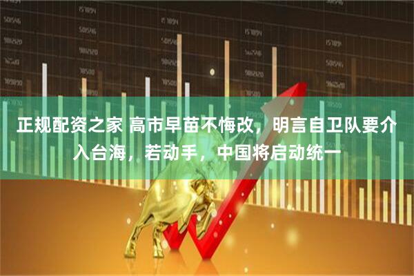 正规配资之家 高市早苗不悔改，明言自卫队要介入台海，若动手，中国将启动统一
