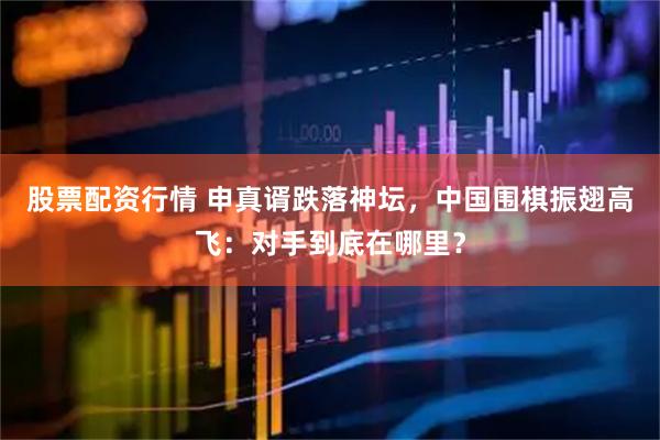 股票配资行情 申真谞跌落神坛，中国围棋振翅高飞：对手到底在哪里？