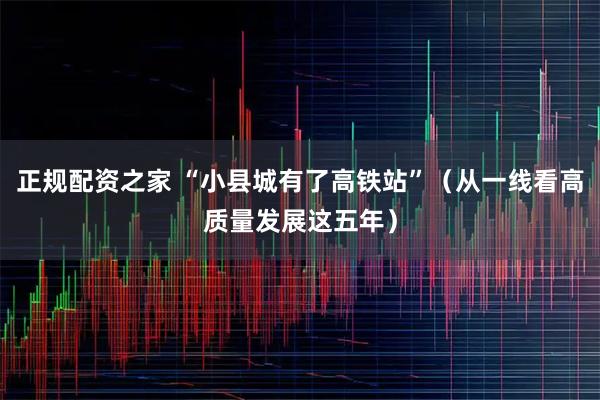 正规配资之家 “小县城有了高铁站”（从一线看高质量发展这五年）