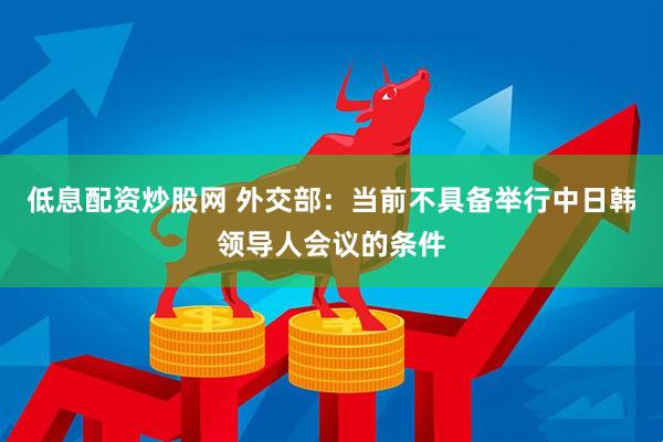 低息配资炒股网 外交部：当前不具备举行中日韩领导人会议的条件