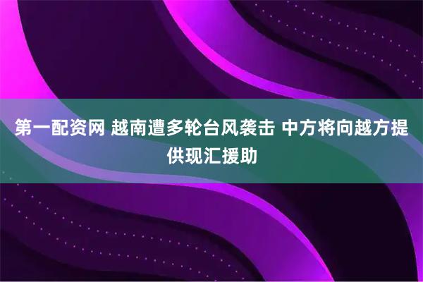 第一配资网 越南遭多轮台风袭击 中方将向越方提供现汇援助