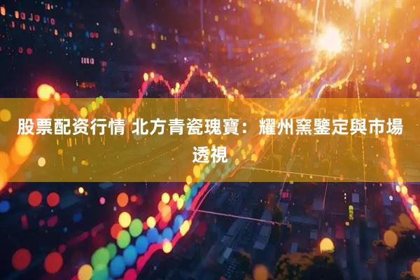 股票配资行情 北方青瓷瑰寶：耀州窯鑒定與市場透視