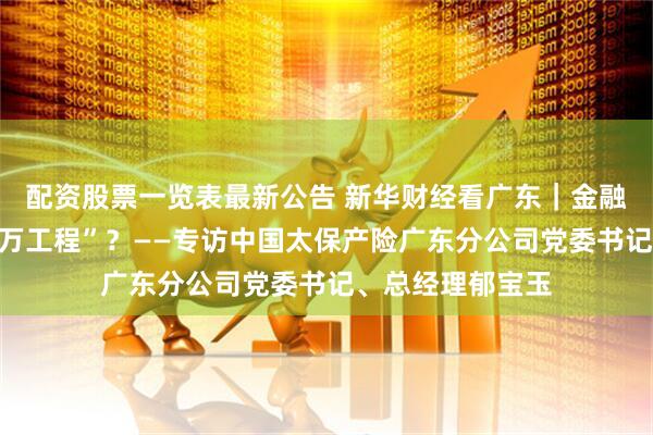 配资股票一览表最新公告 新华财经看广东｜金融如何赋能“百千万工程”？——专访中国太保产险广东分公司党委书记、总经理郁宝玉