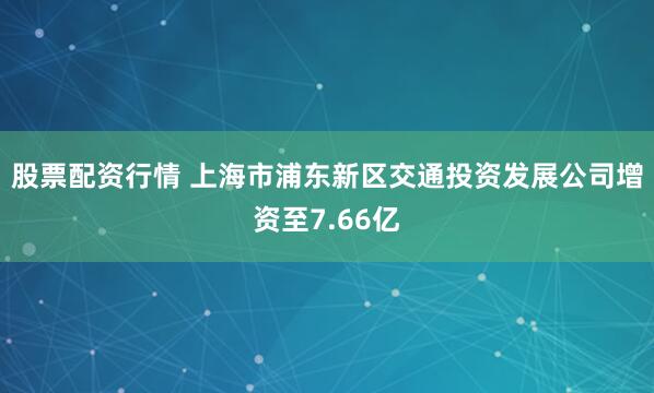 股票配资行情 上海市浦东新区交通投资发展公司增资至7.66亿