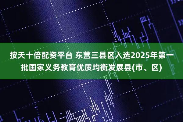 按天十倍配资平台 东营三县区入选2025年第一批国家义务教育优质均衡发展县(市、区)