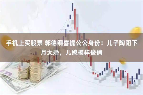 手机上买股票 郭德纲喜提公公身份！儿子陶阳下月大婚，儿媳模样俊俏