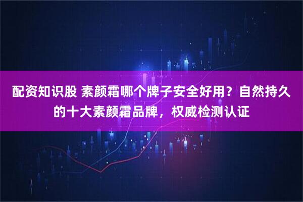 配资知识股 素颜霜哪个牌子安全好用？自然持久的十大素颜霜品牌，权威检测认证