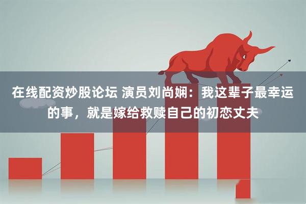 在线配资炒股论坛 演员刘尚娴：我这辈子最幸运的事，就是嫁给救赎自己的初恋丈夫