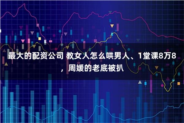 最大的配资公司 教女人怎么哄男人、1堂课8万8，周媛的老底被扒