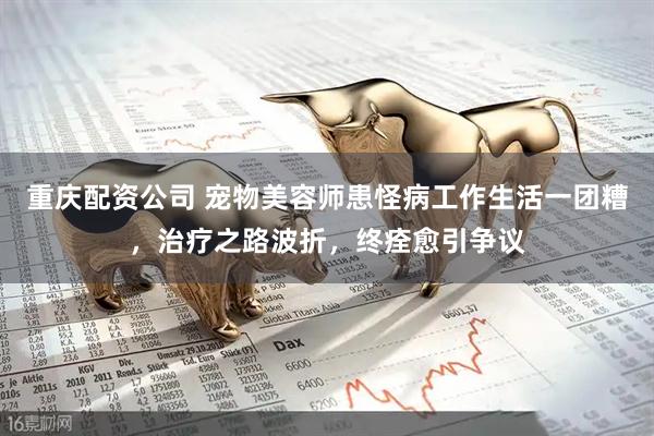 重庆配资公司 宠物美容师患怪病工作生活一团糟，治疗之路波折，终痊愈引争议