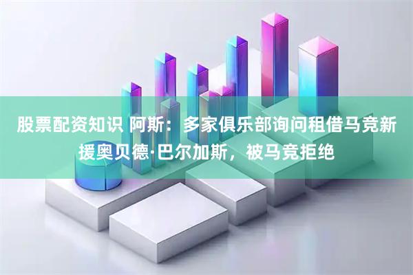 股票配资知识 阿斯：多家俱乐部询问租借马竞新援奥贝德·巴尔加斯，被马竞拒绝