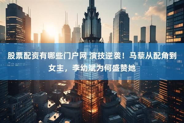 股票配资有哪些门户网 演技逆袭！马藜从配角到女主，李幼斌为何盛赞她