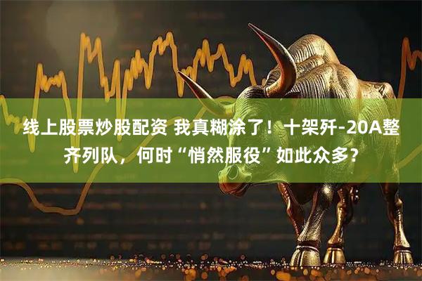 线上股票炒股配资 我真糊涂了！十架歼-20A整齐列队，何时“悄然服役”如此众多？