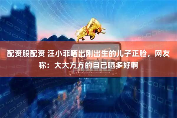 配资股配资 汪小菲晒出刚出生的儿子正脸，网友称：大大方方的自己晒多好啊