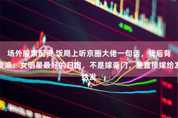 场外股票配资 饭局上听京圈大佬一句话，我后背发凉：女明星最好的归宿，不是嫁豪门，是直接嫁给发