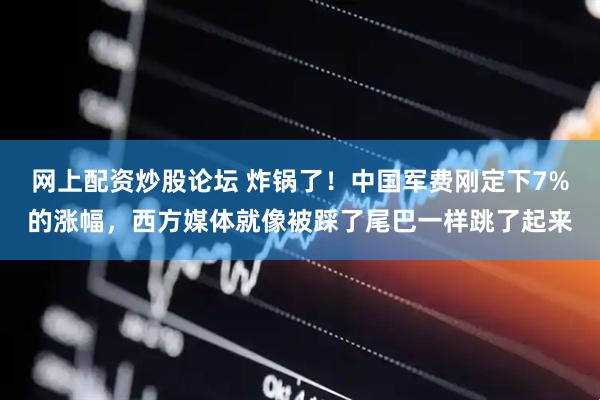 网上配资炒股论坛 炸锅了！中国军费刚定下7%的涨幅，西方媒体就像被踩了尾巴一样跳了起来