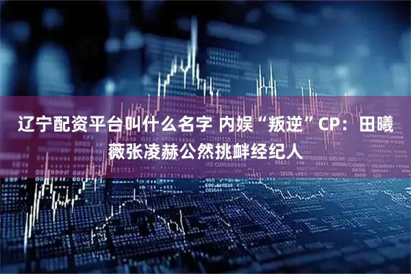 辽宁配资平台叫什么名字 内娱“叛逆”CP：田曦薇张凌赫公然挑衅经纪人