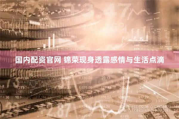 国内配资官网 锦荣现身透露感情与生活点滴