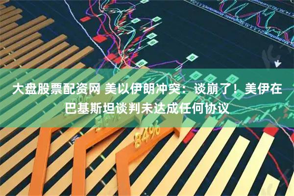 大盘股票配资网 美以伊朗冲突：谈崩了！美伊在巴基斯坦谈判未达成任何协议
