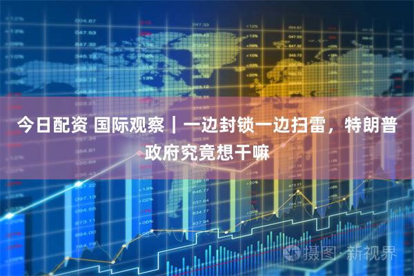 今日配资 国际观察｜一边封锁一边扫雷，特朗普政府究竟想干嘛