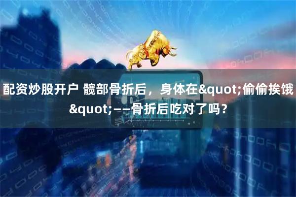配资炒股开户 髋部骨折后，身体在"偷偷挨饿"——骨折后吃对了吗？