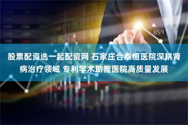 股票配资选一起配资网 石家庄合泰恒医院深耕肾病治疗领域 专利学术助推医院高质量发展