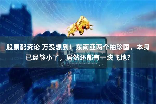 股票配资论 万没想到！东南亚两个袖珍国，本身已经够小了，居然还都有一块飞地？