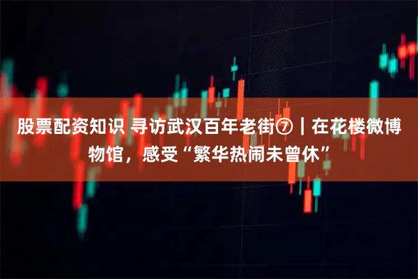 股票配资知识 寻访武汉百年老街⑦｜在花楼微博物馆，感受“繁华热闹未曾休”