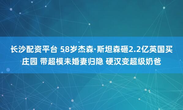 长沙配资平台 58岁杰森·斯坦森砸2.2亿英国买庄园 带超模未婚妻归隐 硬汉变超级奶爸