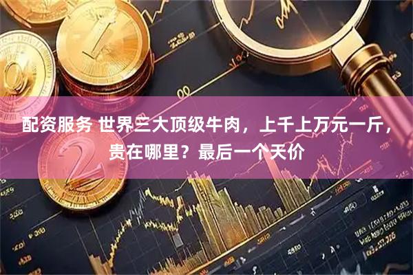 配资服务 世界三大顶级牛肉，上千上万元一斤，贵在哪里？最后一个天价