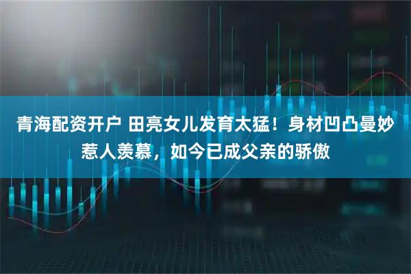 青海配资开户 田亮女儿发育太猛！身材凹凸曼妙惹人羡慕，如今已成父亲的骄傲