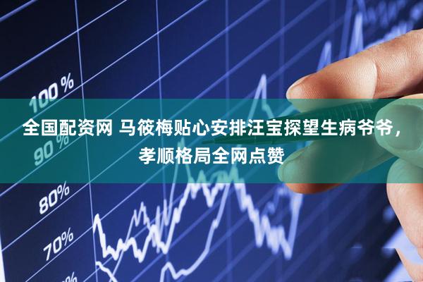 全国配资网 马筱梅贴心安排汪宝探望生病爷爷，孝顺格局全网点赞