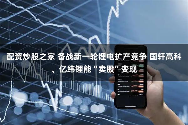 配资炒股之家 备战新一轮锂电扩产竞争 国轩高科、亿纬锂能“卖股”变现